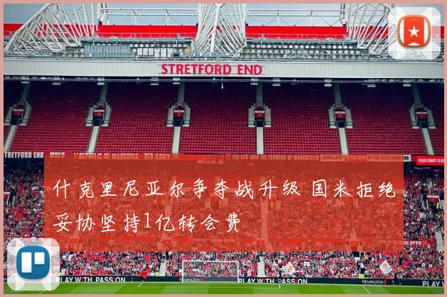 什克里尼亚尔争夺战升级 国米拒绝妥协坚持1亿转会费