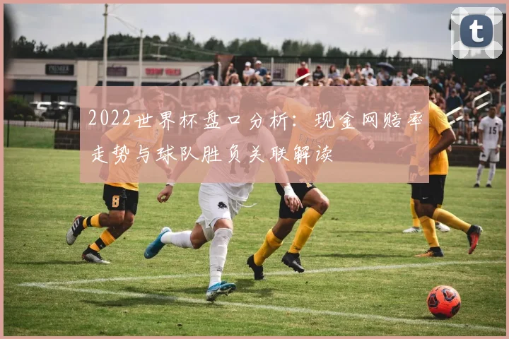 2022世界杯盘口分析：现金网赔率走势与球队胜负关联解读