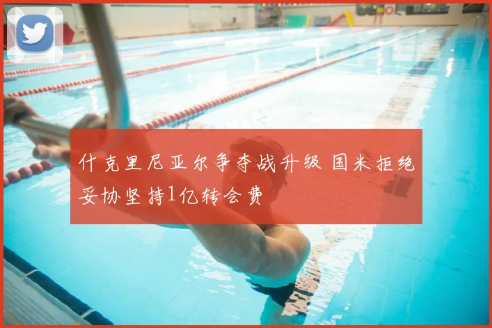 什克里尼亚尔争夺战升级 国米拒绝妥协坚持1亿转会费