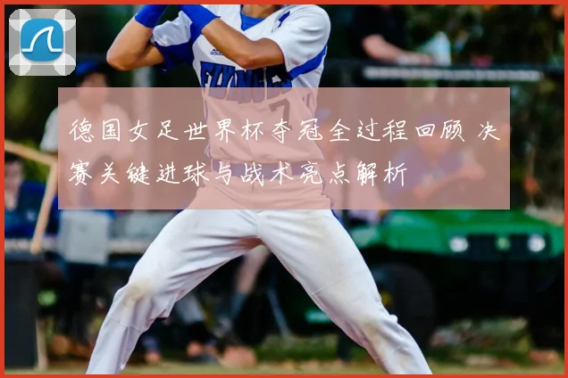 德国女足世界杯夺冠全过程回顾 决赛关键进球与战术亮点解析